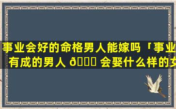 事业会好的命格男人能嫁吗「事业有成的男人 🐈 会娶什么样的女人」